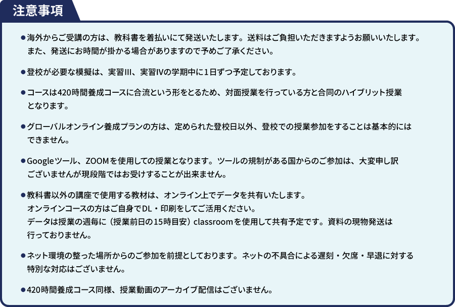 注意事項 ●海外からご受講の方は、 教科書を着払いにて発送いたします。 送料はご負担いただきますようお願いいたします。また、発送にお時間が掛かる場合がありますので予めご了承ください。 ●登校が必要な模擬は、 実習III、 実習IVの学期中に1日ずつ予定しております。 ●コースは420時間養成コースに合流という形をとるため、 対面授業を行っている方と合同のハイブリット授業 となります。 ●グローバルオンライン養成プランの方は、定められた登校日以外、登校での授業参加をすることは基本的には できません。 ●Google ツール、ZOOMを使用しての授業となります。 ツールの規制がある国からのご参加は、大変申し訳 ございませんが現段階ではお受けすることが出来ません。 ●教科書以外の講座で使用する教材は、オンライン上でデータを共有いたします。 オンラインコースの方はご自身でDL 印刷をしてご活用ください。データは授業の週毎に(授業前日の15時目安) classroom を使用して共有予定です。 資料の現物発送は 行っておりません。 ●ネット環境の整った場所からのご参加を前提としております。 ネットの不具合による遅刻・欠席・早退に対する 特別な対応はございません。 ■420時間養成コース同様、 授業動画のアーカイブ配信はございません。