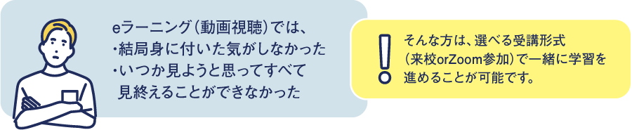 eラーニング (動画視聴) では、・結局身に付いた気がしなかった・いつか見ようと思ってすべて見終えることができなかった!そんな方は、選べる受講形式(来校orZoom参加)で一緒に学習を進めることが可能です。