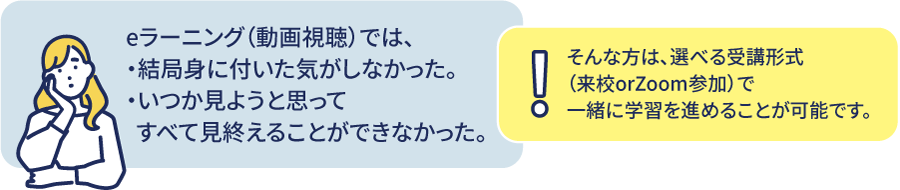 eラーニング（動画視聴）では、結局身についた気がしなかった。いつか見ようと思ってすべて見終えることができなかった。そんな方は、選べる反復演習式（状況orZoom参加）で一緒に学習を進めることが可能です。